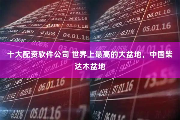 十大配资软件公司 世界上最高的大盆地，中国柴达木盆地