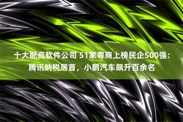 十大配资软件公司 51家粤商上榜民企500强：腾讯纳税居首，小鹏汽车飙升百余名
