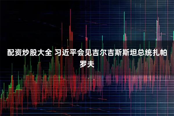 配资炒股大全 习近平会见吉尔吉斯斯坦总统扎帕罗夫