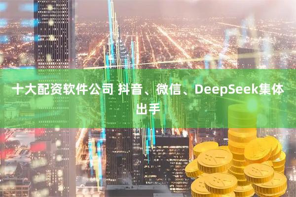 十大配资软件公司 抖音、微信、DeepSeek集体出手