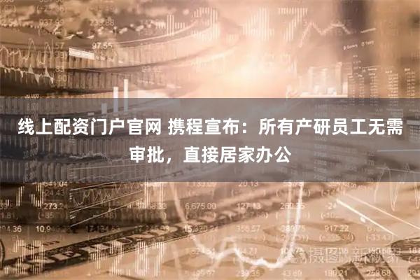 线上配资门户官网 携程宣布：所有产研员工无需审批，直接居家办公