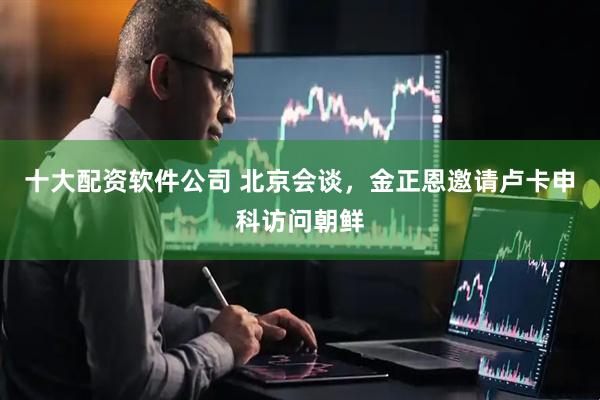十大配资软件公司 北京会谈，金正恩邀请卢卡申科访问朝鲜