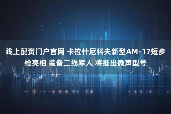 线上配资门户官网 卡拉什尼科夫新型AM-17短步枪亮相 装备二线军人 将推出微声型号