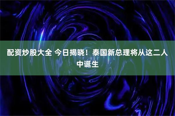 配资炒股大全 今日揭晓！泰国新总理将从这二人中诞生