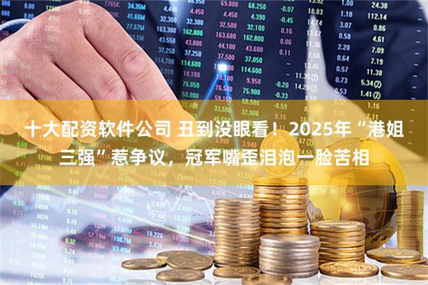 十大配资软件公司 丑到没眼看！2025年“港姐三强”惹争议，冠军嘴歪泪泡一脸苦相