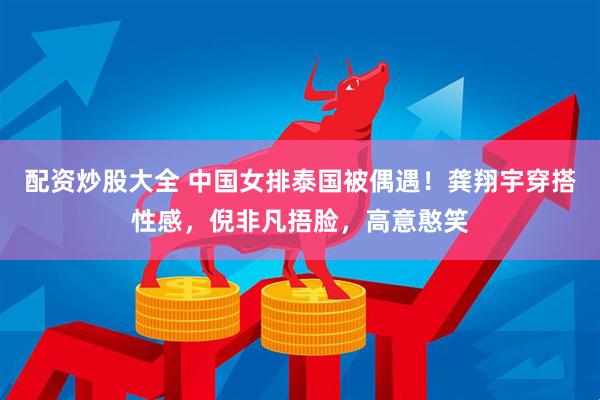 配资炒股大全 中国女排泰国被偶遇！龚翔宇穿搭性感，倪非凡捂脸，高意憨笑