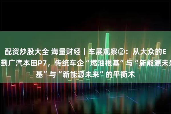 配资炒股大全 海量财经丨车展观察②：从大众的EA888发动机到广汽本田P7，传统车企“燃油根基”与“新能源未来”的平衡术