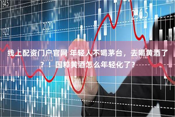线上配资门户官网 年轻人不喝茅台，去喝黄酒了？！国粹黄酒怎么年轻化了？