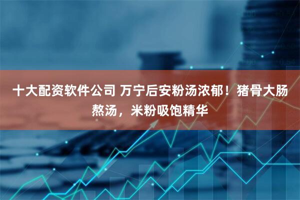 十大配资软件公司 万宁后安粉汤浓郁！猪骨大肠熬汤，米粉吸饱精华