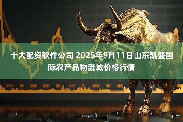 十大配资软件公司 2025年9月11日山东凯盛国际农产品物流城价格行情