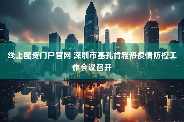 线上配资门户官网 深圳市基孔肯雅热疫情防控工作会议召开