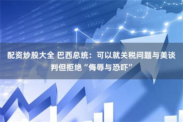 配资炒股大全 巴西总统：可以就关税问题与美谈判但拒绝“侮辱与恐吓”