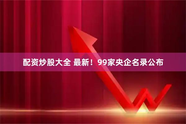配资炒股大全 最新！99家央企名录公布