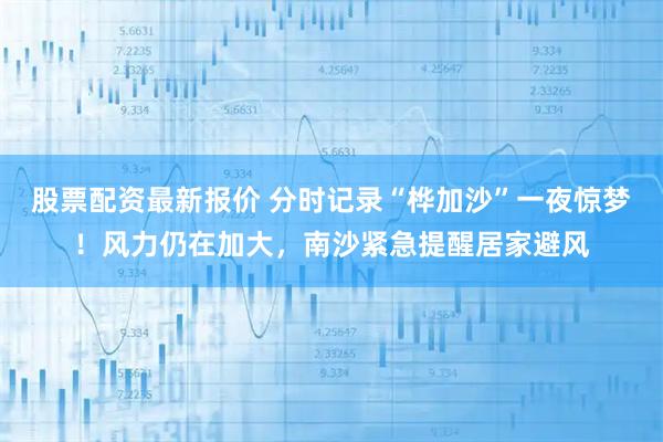 股票配资最新报价 分时记录“桦加沙”一夜惊梦！风力仍在加大，南沙紧急提醒居家避风