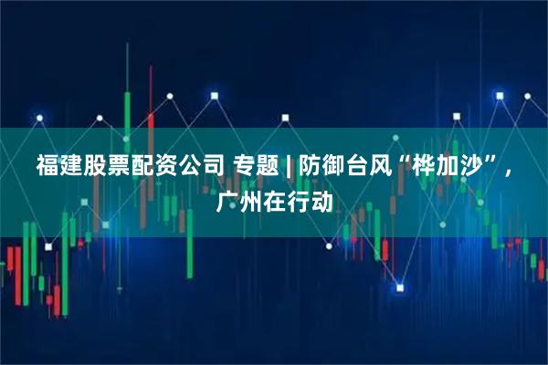 福建股票配资公司 专题 | 防御台风“桦加沙”，广州在行动