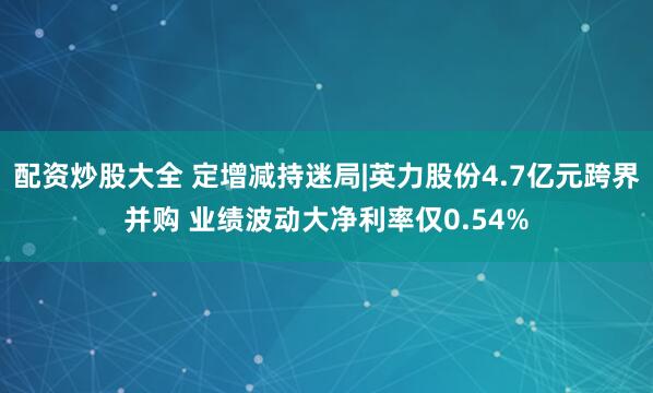 配资炒股大全 定增减持迷局|英力股份4.7亿元跨界并购 业绩波动大净利率仅0.54%