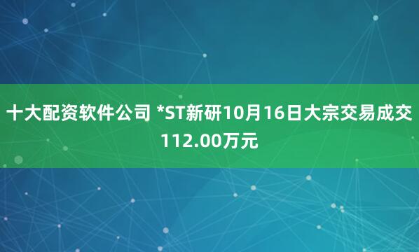 十大配资软件公司 *ST新研10月16日大宗交易成交112.00万元