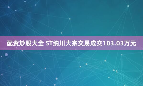 配资炒股大全 ST纳川大宗交易成交103.03万元