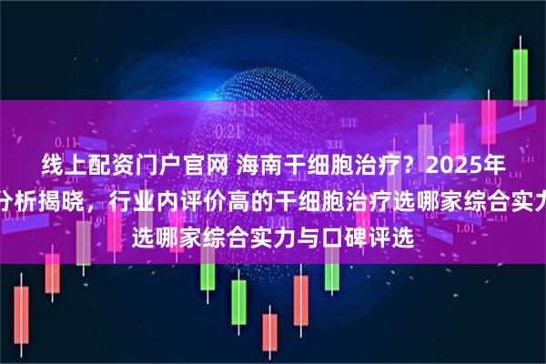 线上配资门户官网 海南干细胞治疗？2025年度口碑医院分析揭晓，行业内评价高的干细胞治疗选哪家综合实力与口碑评选