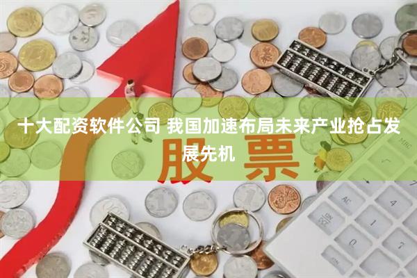 十大配资软件公司 我国加速布局未来产业抢占发展先机