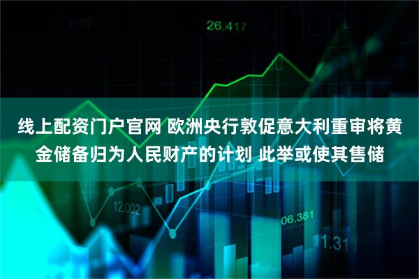 线上配资门户官网 欧洲央行敦促意大利重审将黄金储备归为人民财产的计划 此举或使其售储