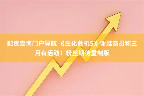 配资查询门户导航 《生化危机5》谢娃演员称三月有活动！粉丝期待重制版