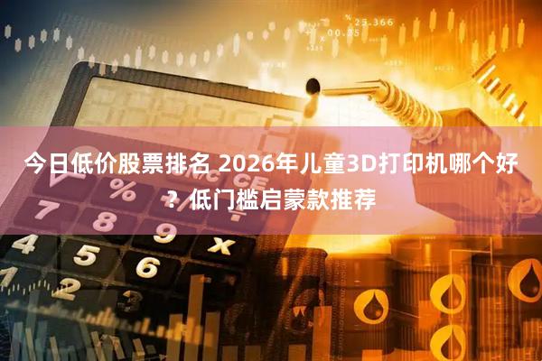 今日低价股票排名 2026年儿童3D打印机哪个好？低门槛启蒙款推荐
