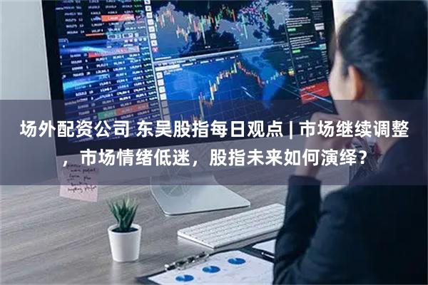 场外配资公司 东吴股指每日观点 | 市场继续调整,市场情绪低迷,股指未来如何演绎?