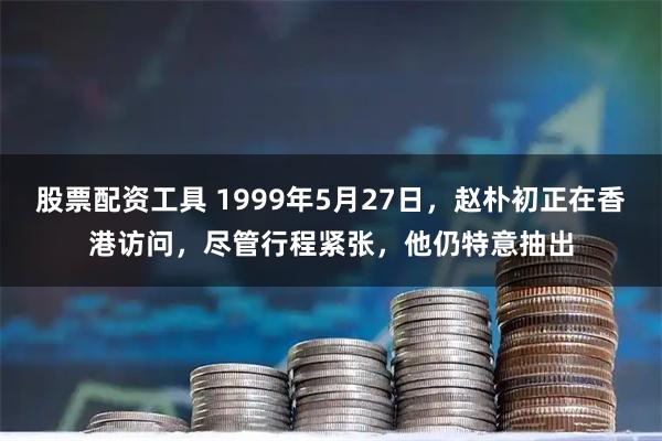 股票配资工具 1999年5月27日，赵朴初正在香港访问，尽管行程紧张，他仍特意抽出