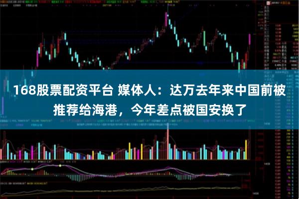 168股票配资平台 媒体人:达万去年来中国前被推荐给海港,今年差点被国安换了