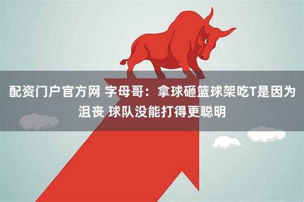 配资门户官方网 字母哥：拿球砸篮球架吃T是因为沮丧 球队没能打得更聪明