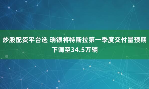 炒股配资平台选 瑞银将特斯拉第一季度交付量预期下调至34.5万辆