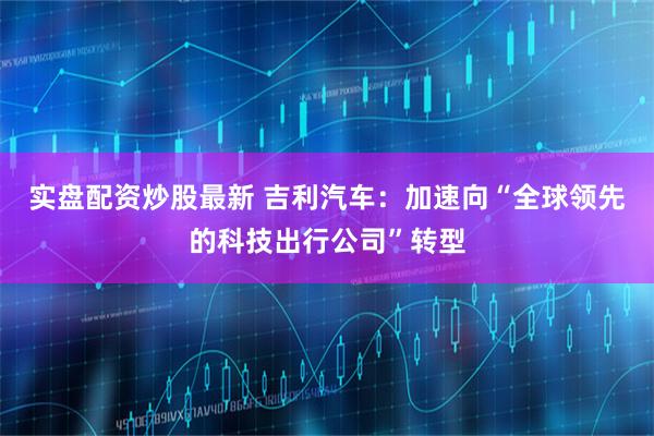 实盘配资炒股最新 吉利汽车：加速向“全球领先的科技出行公司”转型