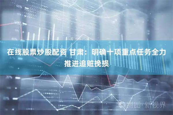 在线股票炒股配资 甘肃：明确十项重点任务全力推进追赃挽损