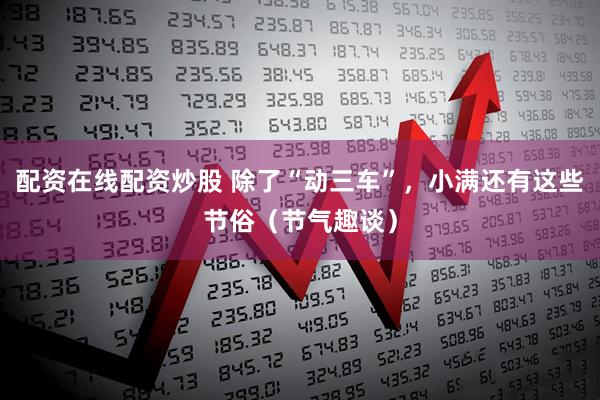 配资在线配资炒股 除了“动三车”，小满还有这些节俗（节气趣谈）