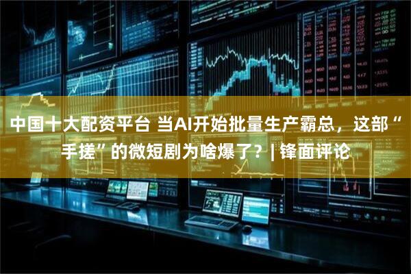 中国十大配资平台 当AI开始批量生产霸总，这部“手搓”的微短剧为啥爆了？| 锋面评论