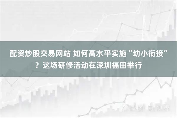 配资炒股交易网站 如何高水平实施“幼小衔接”？这场研修活动在深圳福田举行