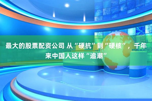 最大的股票配资公司 从“硬抗”到“硬核”，千年来中国人这样“追潮”