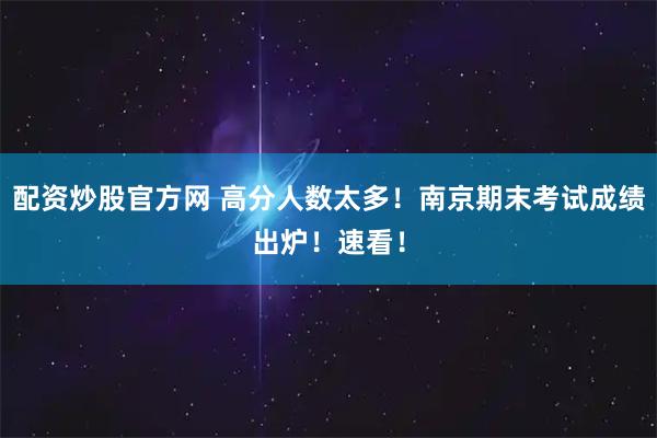 配资炒股官方网 高分人数太多！南京期末考试成绩出炉！速看！