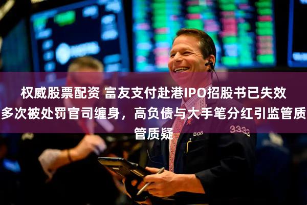 权威股票配资 富友支付赴港IPO招股书已失效,多次被处罚官司缠身,高负债与大手笔分红引监管质疑