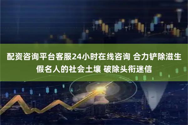 配资咨询平台客服24小时在线咨询 合力铲除滋生假名人的社会土壤 破除头衔迷信