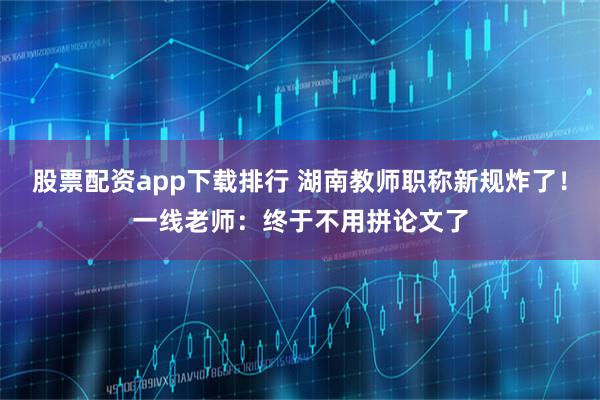 股票配资app下载排行 湖南教师职称新规炸了！一线老师：终于不用拼论文了